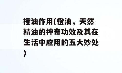 橙油作用(橙油，天然精油的神奇功效及其在生活中应用的五大妙处)