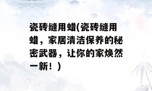 瓷砖缝用蜡(瓷砖缝用蜡，家居清洁保养的秘密武器，让你的家焕然一新！)