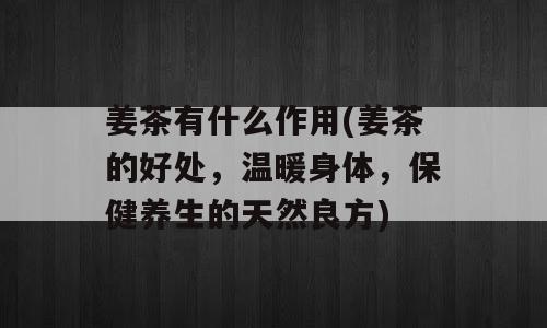 姜茶有什么作用(姜茶的好处，温暖身体，保健养生的天然良方)