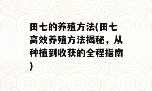 田七的养殖方法(田七高效养殖方法揭秘，从种植到收获的全程指南)