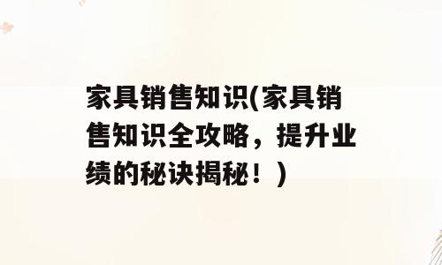 家具销售知识(家具销售知识全攻略，提升业绩的秘诀揭秘！)