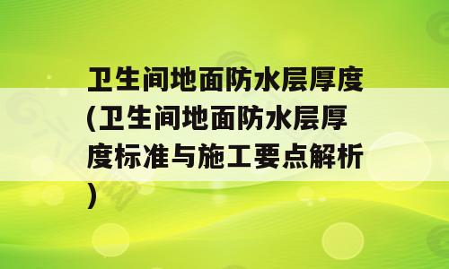 卫生间地面防水层厚度(卫生间地面防水层厚度标准与施工要点解析)