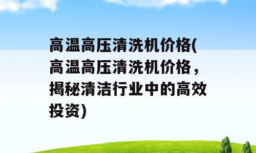 高温高压清洗机价格(高温高压清洗机价格，揭秘清洁行业中的高效投资)