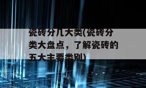 瓷砖分几大类(瓷砖分类大盘点，了解瓷砖的五大主要类别)