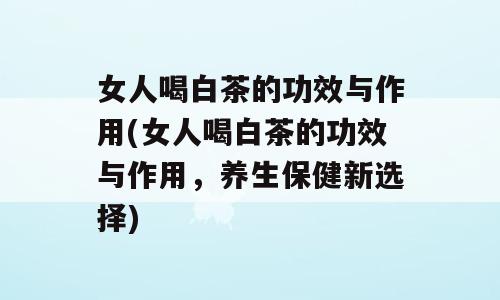 女人喝白茶的功效与作用(女人喝白茶的功效与作用，养生保健新选择)
