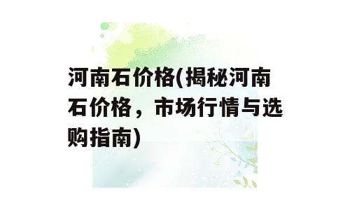 河南石价格(揭秘河南石价格，市场行情与选购指南)