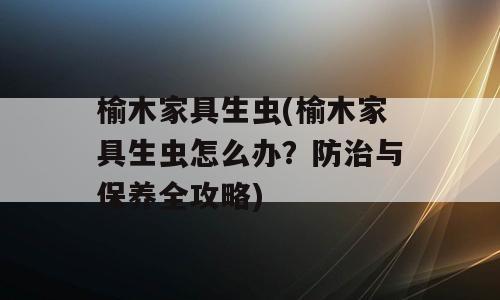 榆木家具生虫(榆木家具生虫怎么办？防治与保养全攻略)