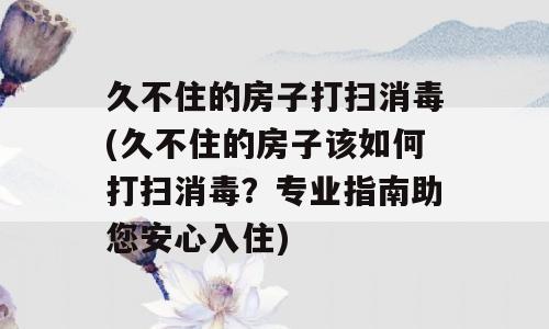 久不住的房子打扫消毒(久不住的房子该如何打扫消毒？专业指南助您安心入住)