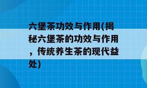 六堡茶功效与作用(揭秘六堡茶的功效与作用，传统养生茶的现代益处)