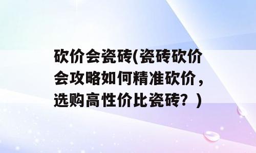 砍价会瓷砖(瓷砖砍价会攻略如何精准砍价，选购高性价比瓷砖？)