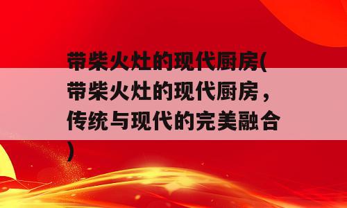 带柴火灶的现代厨房(带柴火灶的现代厨房，传统与现代的完美融合)