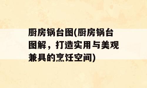 厨房锅台图(厨房锅台图解，打造实用与美观兼具的烹饪空间)
