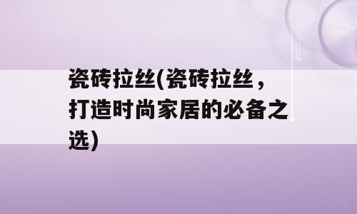 瓷砖拉丝(瓷砖拉丝，打造时尚家居的必备之选)