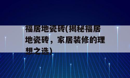 福居地瓷砖(揭秘福居地瓷砖，家居装修的理想之选)
