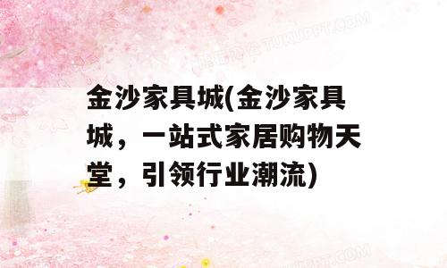 金沙家具城(金沙家具城，一站式家居购物天堂，引领行业潮流)