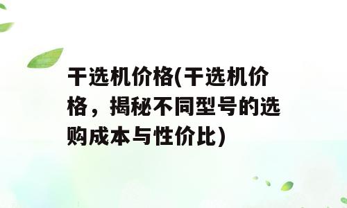 干选机价格(干选机价格，揭秘不同型号的选购成本与性价比)