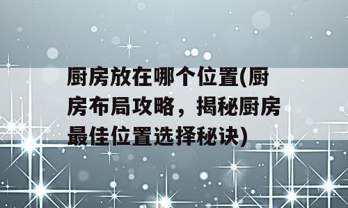 厨房放在哪个位置(厨房布局攻略，揭秘厨房最佳位置选择秘诀)