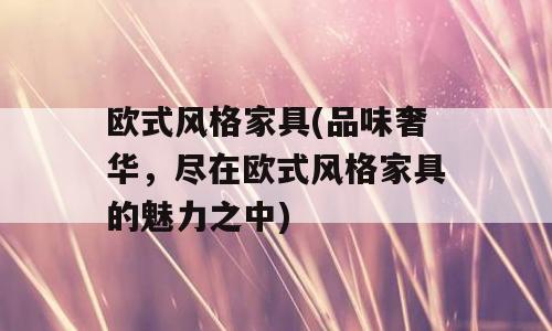 欧式风格家具(品味奢华，尽在欧式风格家具的魅力之中)