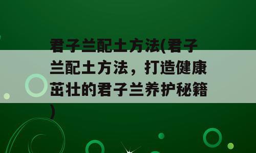 君子兰配土方法(君子兰配土方法，打造健康茁壮的君子兰养护秘籍)