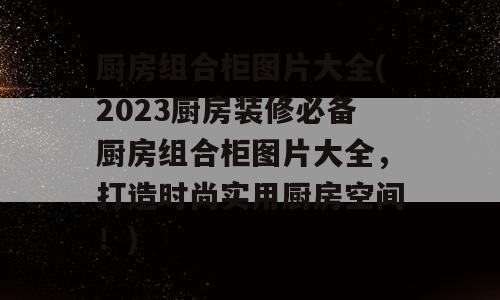 厨房组合柜图片大全(2023厨房装修必备厨房组合柜图片大全，打造时尚实用厨房空间！)