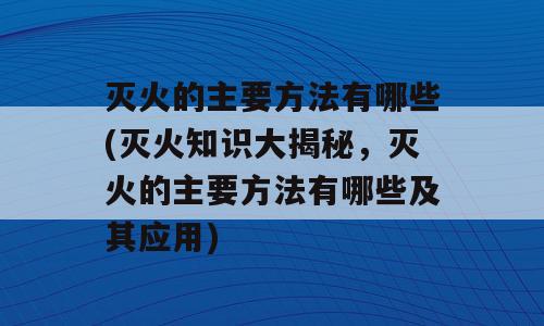 灭火的主要方法有哪些(灭火知识大揭秘，灭火的主要方法有哪些及其应用)