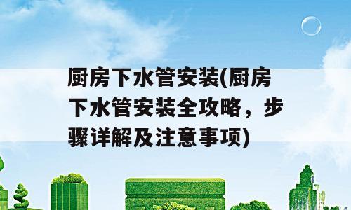 厨房下水管安装(厨房下水管安装全攻略，步骤详解及注意事项)