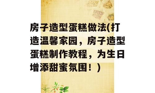 房子造型蛋糕做法(打造温馨家园，房子造型蛋糕制作教程，为生日增添甜蜜氛围！)