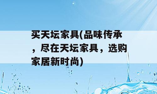 买天坛家具(品味传承，尽在天坛家具，选购家居新时尚)