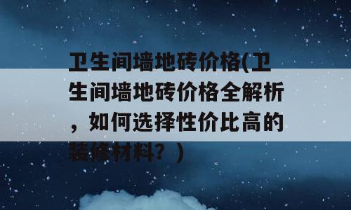 卫生间墙地砖价格(卫生间墙地砖价格全解析，如何选择性价比高的装修材料？)