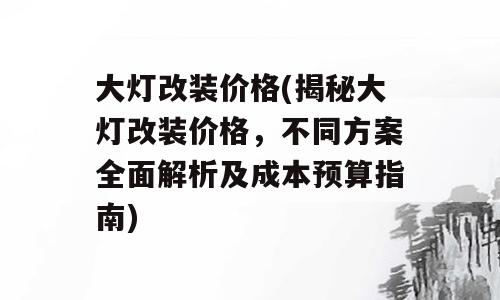 大灯改装价格(揭秘大灯改装价格，不同方案全面解析及成本预算指南)