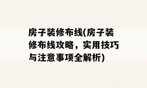 房子装修布线(房子装修布线攻略，实用技巧与注意事项全解析)