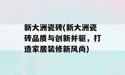 新大洲瓷砖(新大洲瓷砖品质与创新并驱，打造家居装修新风尚)