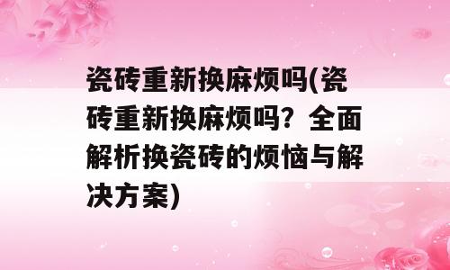 瓷砖重新换麻烦吗(瓷砖重新换麻烦吗？全面解析换瓷砖的烦恼与解决方案)