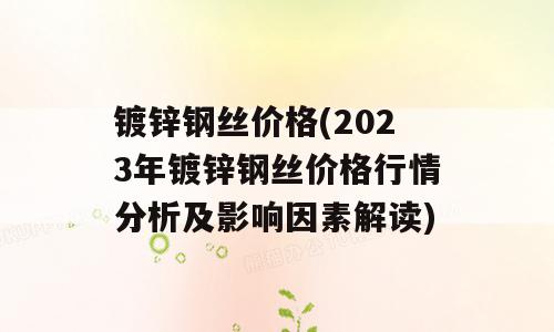 镀锌钢丝价格(2023年镀锌钢丝价格行情分析及影响因素解读)