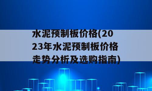 水泥预制板价格(2023年水泥预制板价格走势分析及选购指南)