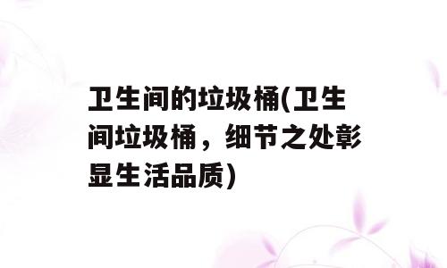 卫生间的垃圾桶(卫生间垃圾桶，细节之处彰显生活品质)