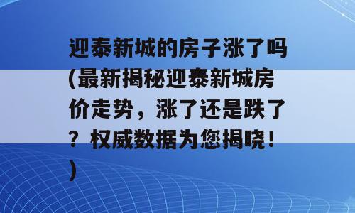迎泰新城的房子涨了吗(最新揭秘迎泰新城房价走势，涨了还是跌了？权威数据为您揭晓！)