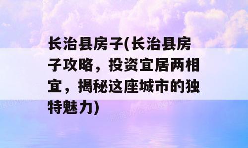 长治县房子(长治县房子攻略，投资宜居两相宜，揭秘这座城市的独特魅力)