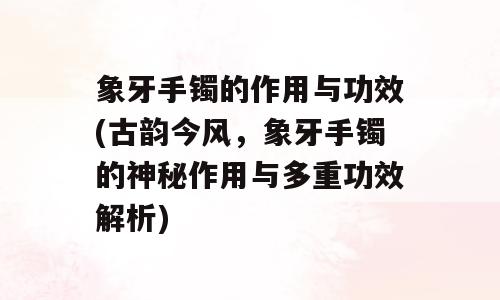 象牙手镯的作用与功效(古韵今风，象牙手镯的神秘作用与多重功效解析)
