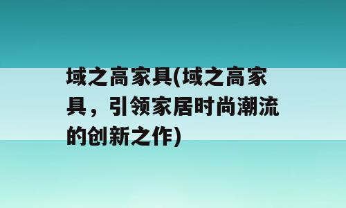 域之高家具(域之高家具，引领家居时尚潮流的创新之作)