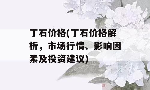 丁石价格(丁石价格解析，市场行情、影响因素及投资建议)