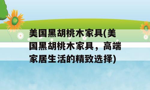 美国黑胡桃木家具(美国黑胡桃木家具，高端家居生活的精致选择)