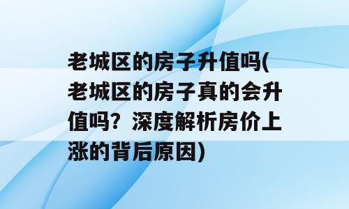 老城区的房子升值吗(老城区的房子真的会升值吗？深度解析房价上涨的背后原因)