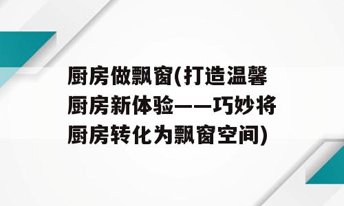 厨房做飘窗(打造温馨厨房新体验——巧妙将厨房转化为飘窗空间)