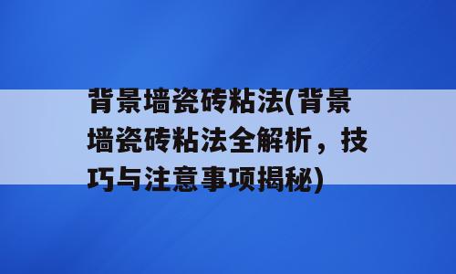 背景墙瓷砖粘法(背景墙瓷砖粘法全解析，技巧与注意事项揭秘)