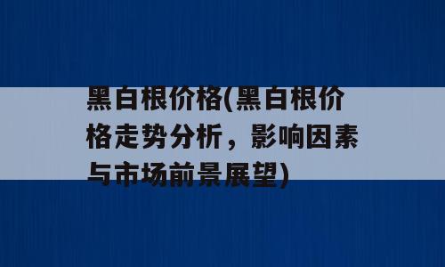 黑白根价格(黑白根价格走势分析，影响因素与市场前景展望)