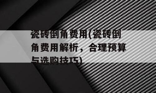 瓷砖倒角费用(瓷砖倒角费用解析，合理预算与选购技巧)