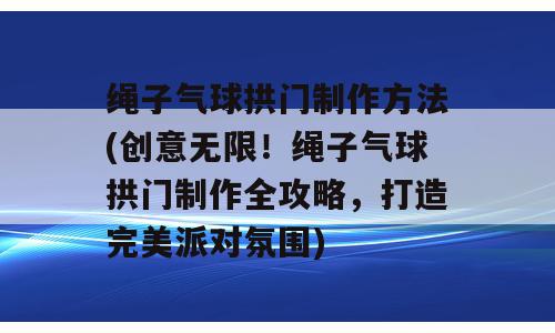 绳子气球拱门制作方法(创意无限！绳子气球拱门制作全攻略，打造完美派对氛围)