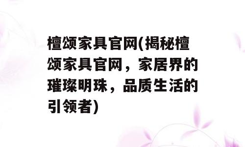 檀颂家具官网(揭秘檀颂家具官网，家居界的璀璨明珠，品质生活的引领者)