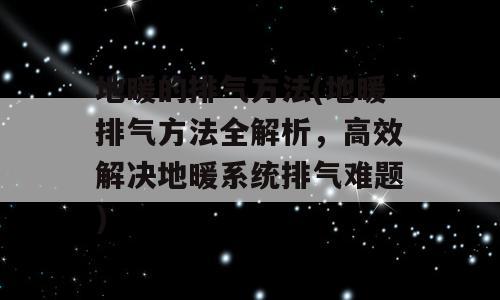 地暖的排气方法(地暖排气方法全解析，高效解决地暖系统排气难题)